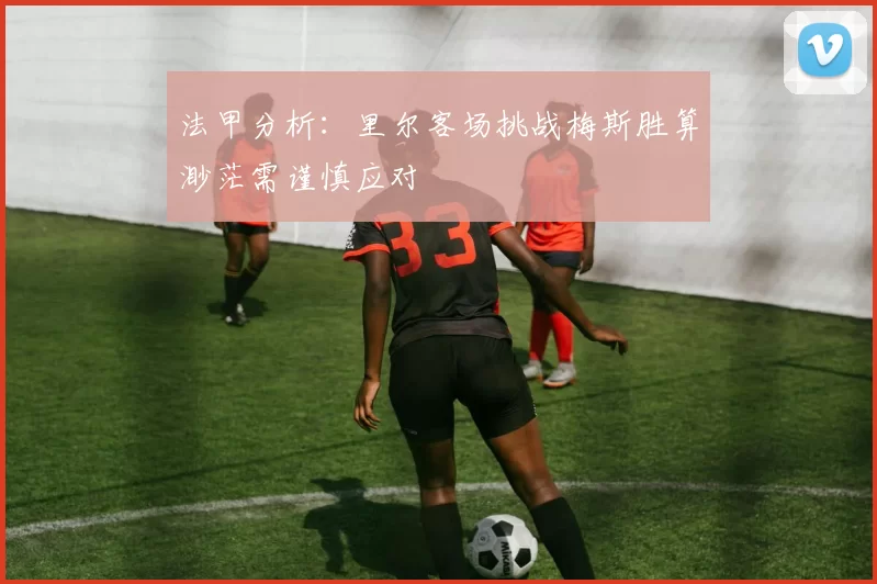 法甲分析：里尔客场挑战梅斯胜算渺茫需谨慎应对