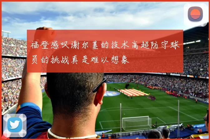 福登感叹谢尔基的技术高超防守球员的挑战真是难以想象