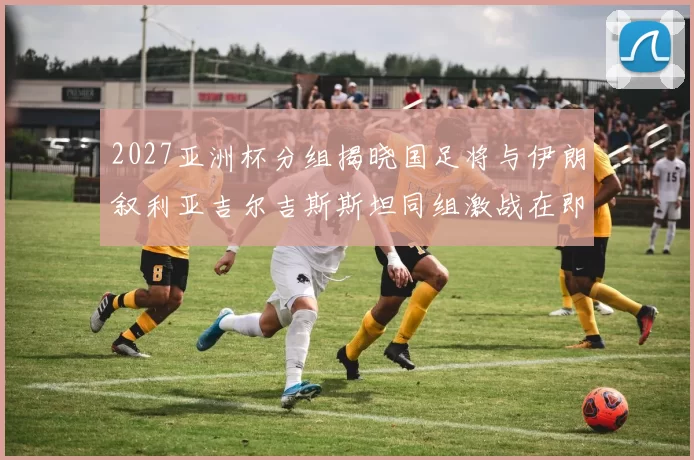 2027亚洲杯分组揭晓国足将与伊朗叙利亚吉尔吉斯斯坦同组激战在即