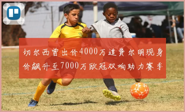 切尔西曾出价4000万追费尔明现身价飙升至7000万欧冠双响助力赛季双10